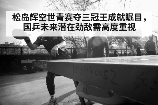 松岛辉空世青赛夺三冠王成就瞩目，国乒未来潜在劲敌需高度重视