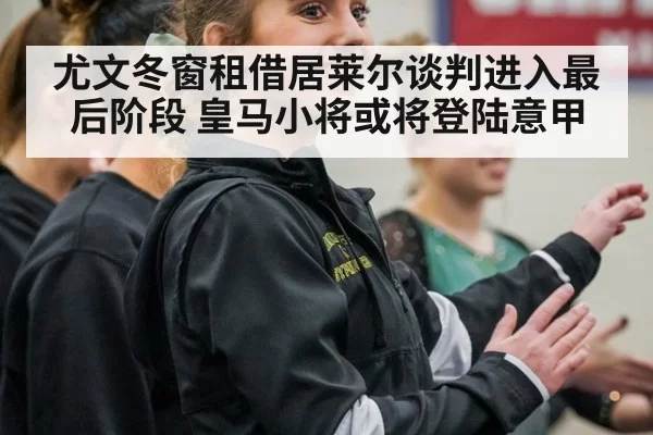 尤文冬窗租借居莱尔谈判进入最后阶段 皇马小将或将登陆意甲